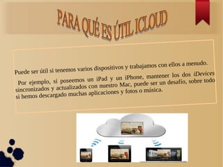 Puede ser útil si tenemos varios dispositivos y trabajamos con ellos a menudo.
Por ejemplo, si poseemos un iPad y un iPhone, mantener los dos iDevices
sincronizados y actualizados con nuestro Mac, puede ser un desafío, sobre todo
si hemos descargado muchas aplicaciones y fotos o música.
 