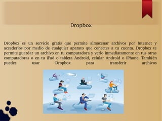Dropbox  es  un  servicio  gratis  que  permite  almacenar  archivos  por  Internet  y 
accederlos  por  medio  de  cualquier  aparato  que  conectes  a  tu  cuenta.  Dropbox  te 
permite guardar un archivo en tu computadora y verlo inmediatamente en tus otras 
computadoras  o  en  tu  iPad  o  tableta  Android,  celular  Android  o  iPhone.  También 
puedes  usar  Dropbox  para  transferir  archivos
Dropbox
 