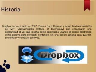 Historia
Dropbox nació en junio de 2007. Fueron Drew Houston y Arash Ferdowsi alumnos
del MIT (Massachusetts Institute of Technology) que encontraron una
oportunidad al ver que mucha gente continuaba usando el correo electrónico
como sistema para compartir contenido, sin una opción sencilla para guardar,
sincronizar y compartir archivos.
 
