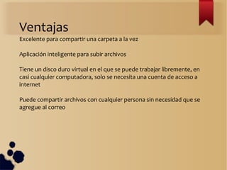Ventajas
Excelente para compartir una carpeta a la vez
Aplicación inteligente para subir archivos
Tiene un disco duro virtual en el que se puede trabajar libremente, en
casi cualquier computadora, solo se necesita una cuenta de acceso a
internet
Puede compartir archivos con cualquier persona sin necesidad que se
agregue al correo
 
