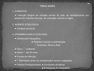 TINHA NIGRA 1. CONCEITO 2. AGENTE ETIOLÓGICO    Infecção fúngica da camada córnea da pele, se caracterizando por apresentar máculas escuras, de coloração marrom a negra. 3. EPIDEMIOLOGIA E ECOLOGIA TN!    Distribuição Geográfica:    Regiões tropicais e subtropicais Américas, África e Ásia    Sexo:  mulheres    Idade:  até 20 anos    Fontes de infecção    Salinidade (areia do mar/pescados secos e salgados)    Fatores Predisponentes:    Condições climáticas    Endógenas do hospedeiro    Hortaea werneckii 