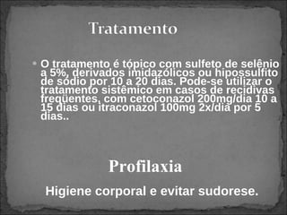 O tratamento é tópico com sulfeto de selênio a 5%, derivados imidazólicos ou hipossulfito de sódio por 10 a 20 dias. Pode-se utilizar o tratamento sistêmico em casos de recidivas freqüentes, com cetoconazol 200mg/dia 10 a 15 dias ou itraconazol 100mg 2x/dia por 5 dias..   Profilaxia Higiene corporal e evitar sudorese.  