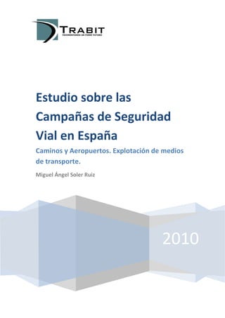 Estudio sobre las
Campañas de Seguridad
Vial en España
Caminos y Aeropuertos. Explotación de medios
de transporte.
Miguel Ángel Soler Ruiz




                                     2010
 