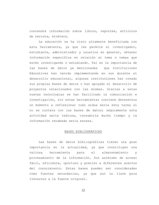 12
contendrá información sobre libros, reportes, artículos
de revista, etcétera.
La educación se ha visto altamente beneficiada con
esta herramienta, ya que les permite al investigador,
estudiante, administrador y usuarios en general, obtener
información específica en relación al tema o temas que
estén investigando o estudiando. Tal es la importancia de
las bases de datos ya mencionadas que Instituciones
Educativas han venido implementando en sus durante el
desarrollo educacional, algunas instituciones han creado
sus propias bases de datos o han apoyado el desarrollo de
proyectos relacionados con las mismas. Gracias a estas
nuevas tecnologías se han facilitado la comunicación e
investigación, sin estas herramientas conviene detenernos
un momento a reflexionar cuán ardua sería esta tarea si
no se contara con las bases de datos; seguramente esta
actividad sería tediosa, consumiría mucho tiempo y la
información recabada sería escasa.
BASES BIBLIOGRÁFICAS
Las bases de datos bibliográficas tienen una gran
importancia en la actualidad, ya que constituyen una
valiosa herramienta para el almacenamiento y
procesamiento de la información. Son asimismo de acceso
fácil, eficiente, oportuno y preciso a diferentes acervos
del conocimiento. Estas bases pueden ser consideradas
como fuentes secundarias, ya que son la llave para
llevarnos a la fuente original.
 