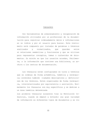13
THESAURUS
Son herramientas de almacenamiento y recuperación de
información utilizados por un profesional de la documen-
tación para registrar ordenadamente datos e informaciones
en un índice y por el usuario para buscar. Este instru-
mento está compuesto por listados de palabras o términos
analizados y normalizados, que guardan entre
sí relaciones semánticas y funcionales y que se utilizan
para representar conceptos, temas o contenidos de docu-
mentos. Su misión es que los usuarios accedan, fácilmen-
te, a la información que contiene una biblioteca, un ar-
chivo o los centros de documentación.
Los thesaurus están configurados en torno a términos
que se ordenan de forma alfabética, temática y jerárqui-
ca; sinónimos también llamados descriptores y definicio-
nes de los términos. Están organizados de forma jerárqui-
ca, interrelacionados por equivalencia o asociación. Nor-
malmente los thesaurus son muy específicos y se dedican a
un área temática determinada
Los primeros thesaurus surgieron tras la Revolución In-
dustrial, cuando se empezó a difundir una gran variedad
de información en diferentes tipos de documentos y se vio
 