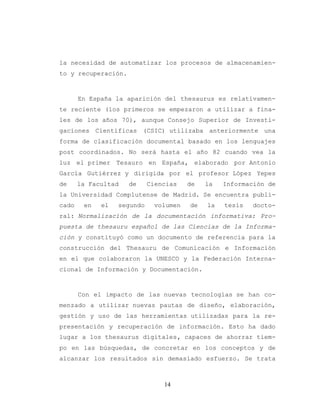 14
la necesidad de automatizar los procesos de almacenamien-
to y recuperación.
En España la aparición del thesaurus es relativamen-
te reciente (los primeros se empezaron a utilizar a fina-
les de los años 70), aunque Consejo Superior de Investi-
gaciones Científicas (CSIC) utilizaba anteriormente una
forma de clasificación documental basado en los lenguajes
post coordinados. No será hasta el año 82 cuando vea la
luz el primer Tesauro en España, elaborado por Antonio
García Gutiérrez y dirigida por el profesor López Yepes
de la Facultad de Ciencias de la Información de
la Universidad Complutense de Madrid. Se encuentra publi-
cado en el segundo volumen de la tesis docto-
ral: Normalización de la documentación informativa: Pro-
puesta de thesauru español de las Ciencias de la Informa-
ción y constituyó como un documento de referencia para la
construcción del Thesauru de Comunicación e Información
en el que colaboraron la UNESCO y la Federación Interna-
cional de Información y Documentación.
Con el impacto de las nuevas tecnologías se han co-
menzado a utilizar nuevas pautas de diseño, elaboración,
gestión y uso de las herramientas utilizadas para la re-
presentación y recuperación de información. Esto ha dado
lugar a los thesaurus digitales, capaces de ahorrar tiem-
po en las búsquedas, de concretar en los conceptos y de
alcanzar los resultados sin demasiado esfuerzo. Se trata
 