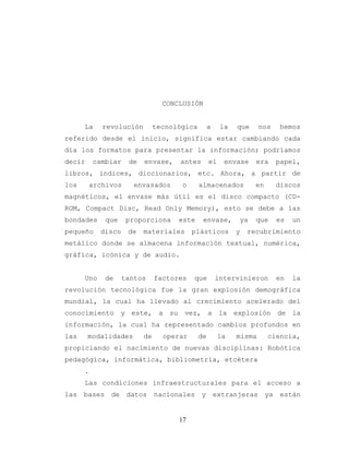 17
CONCLUSIÓN
La revolución tecnológica a la que nos hemos
referido desde el inicio, significa estar cambiando cada
día los formatos para presentar la información; podríamos
decir cambiar de envase, antes el envase era papel,
libros, índices, diccionarios, etc. Ahora, a partir de
los archivos envasados o almacenados en discos
magnéticos, el envase más útil es el disco compacto (CD-
ROM, Compact Disc, Read Only Memory), esto se debe a las
bondades que proporciona este envase, ya que es un
pequeño disco de materiales plásticos y recubrimiento
metálico donde se almacena información textual, numérica,
gráfica, icónica y de audio.
Uno de tantos factores que intervinieron en la
revolución tecnológica fue la gran explosión demográfica
mundial, la cual ha llevado al crecimiento acelerado del
conocimiento y este, a su vez, a la explosión de la
información, la cual ha representado cambios profundos en
las modalidades de operar de la misma ciencia,
propiciando el nacimiento de nuevas disciplinas: Robótica
pedagógica, informática, bibliometría, etcétera
.
Las condiciones infraestructurales para el acceso a
las bases de datos nacionales y extranjeras ya están
 