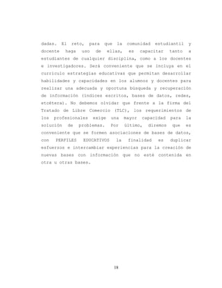 18
dadas. El reto, para que la comunidad estudiantil y
docente haga uso de ellas, es capacitar tanto a
estudiantes de cualquier disciplina, como a los docentes
e investigadores. Será conveniente que se incluya en el
currículo estrategias educativas que permitan desarrollar
habilidades y capacidades en los alumnos y docentes para
realizar una adecuada y oportuna búsqueda y recuperación
de información (índices escritos, bases de datos, redes,
etcétera). No debemos olvidar que frente a la firma del
Tratado de Libre Comercio (TLC), los requerimientos de
los profesionales exige una mayor capacidad para la
solución de problemas. Por último, diremos que es
conveniente que se formen asociaciones de bases de datos,
con PERFILES EDUCATIVOS la finalidad es duplicar
esfuerzos e intercambiar experiencias para la creación de
nuevas bases con información que no esté contenida en
otra u otras bases.
 