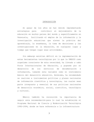 3
INTRODUCCIÓN
Al pasar de los años se han venido implementando
estrategias para contribuir al mejoramiento de la
educación en muchos países del mundo y específicamente en
Venezuela, facilitando el empleo de la información y la
investigación educativas que eleven la práctica del
aprendizaje, la enseñanza, la toma de decisiones y las
investigaciones en la educación, en cualquier lugar y
tiempo que tengan lugar esas actividades.
Sin embargo existían déficit en la implementación de
estas herramientas tecnológicas por lo que la UNESCO como
organismo consciente de esta necesidad, ha llevado a cabo
Foros Internacionales de Educación, y pugnado por el
desarrollo de los servicios de documentación e
información, tomando esta variable como el instrumento
básico del desarrollo educativo. Asimismo, ha recomendado
se realicen e instrumenten políticas y planes nacionales
de información científica y tecnológica, las cuales sean
parte integrante y esencial de sus políticas nacionales
de desarrollo económico, social, científico, tecnológico
y cultural.
México también ha reconocido la importancia de
seguir esta recomendación para lo cual ha establecido el
Programa Nacional de Ciencia y Modernización Tecnológica
1990-1994, donde se hace referencia a la infraestructura
 