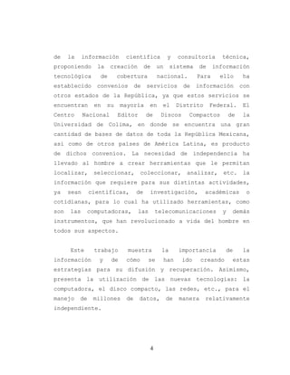 4
de la información científica y consultoría técnica,
proponiendo la creación de un sistema de información
tecnológica de cobertura nacional. Para ello ha
establecido convenios de servicios de información con
otros estados de la República, ya que estos servicios se
encuentran en su mayoría en el Distrito Federal. El
Centro Nacional Editor de Discos Compactos de la
Universidad de Colima, en donde se encuentra una gran
cantidad de bases de datos de toda la República Mexicana,
así como de otros países de América Latina, es producto
de dichos convenios. La necesidad de independencia ha
llevado al hombre a crear herramientas que le permitan
localizar, seleccionar, coleccionar, analizar, etc. la
información que requiere para sus distintas actividades,
ya sean científicas, de investigación, académicas o
cotidianas, para lo cual ha utilizado herramientas, como
son las computadoras, las telecomunicaciones y demás
instrumentos, que han revolucionado a vida del hombre en
todos sus aspectos.
Este trabajo muestra la importancia de la
información y de cómo se han ido creando estas
estrategias para su difusión y recuperación. Asimismo,
presenta la utilización de las nuevas tecnologías: la
computadora, el disco compacto, las redes, etc., para el
manejo de millones de datos, de manera relativamente
independiente.
 