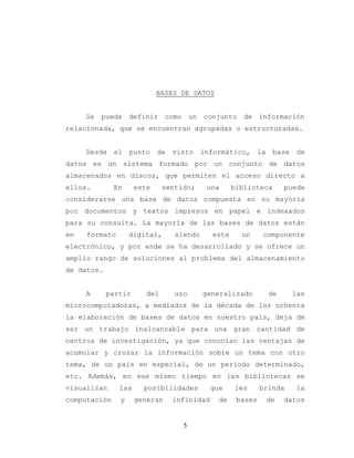 5
BASES DE DATOS
Se puede definir como un conjunto de información
relacionada, que se encuentran agrupadas o estructuradas.
Desde el punto de visto informático, la base de
datos es un sistema formado por un conjunto de datos
almacenados en discos, que permiten el acceso directo a
ellos. En este sentido; una biblioteca puede
considerarse una base de datos compuesta en su mayoría
por documentos y textos impresos en papel e indexados
para su consulta. La mayoría de las bases de datos están
en formato digital, siendo este un componente
electrónico, y por ende se ha desarrollado y se ofrece un
amplio rango de soluciones al problema del almacenamiento
de datos.
A partir del uso generalizado de las
microcomputadoras, a mediados de la década de los ochenta
la elaboración de bases de datos en nuestro país, deja de
ser un trabajo inalcanzable para una gran cantidad de
centros de investigación, ya que conocían las ventajas de
acumular y cruzar la información sobre un tema con otro
tema, de un país en especial, de un periodo determinado,
etc. Además, en ese mismo tiempo en las bibliotecas se
visualizan las posibilidades que les brinda la
computación y generan infinidad de bases de datos
 