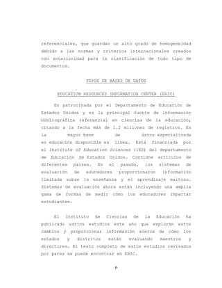 6
referenciales, que guardan un alto grado de homogeneidad
debido a las normas y criterios internacionales creados
con anterioridad para la clasificación de todo tipo de
documentos.
TIPOS DE BASES DE DATOS
EDUCATION RESOURCES INFORMATION CENTER (ERIC)
Es patrocinada por el Departamento de Educación de
Estados Unidos y es la principal fuente de información
bibliográfica referencial en ciencias de la educación,
citando a la fecha más de 1.2 millones de registros. Es
la mayor base de datos especializada
en educación disponible en línea. Está financiada por
el Institute of Education Sciences (IES) del departamento
de Educación de Estados Unidos. Contiene artículos de
diferentes países. En el pasado, los sistemas de
evaluación de educadores proporcionaron información
limitada sobre la enseñanza y el aprendizaje exitoso.
Sistemas de evaluación ahora están incluyendo una amplia
gama de formas de medir cómo los educadores impactan
estudiantes.
El Instituto de Ciencias de la Educación ha
publicado varios estudios este año que exploran estos
cambios y proporcionar información acerca de cómo los
estados y distritos están evaluando maestros y
directores. El texto completo de estos estudios revisados
por pares se puede encontrar en ERIC.
 