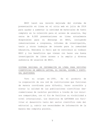 7
ERIC lanzó una versión mejorada del sistema de
presentación en línea en el sitio web en julio de 2014
para ayudar a aumentar la cantidad de materiales de texto
completo en la colección para el acceso de usuarios. Hay
cerca de 8.000 presentaciones en línea actualmente
disponibles para su descarga en ERIC, incluyendo
comunicaciones a congresos, informes de investigación,
tesis y otros trabajos de interés para la comunidad
educativa. Descubra lo fácil que es contribuir al trabajo
ERIC y los beneficios que vienen con hacer una buena
investigación de libre acceso a la amplia y diversa
audiencia de usuarios de ERIC.
SISTEMA REGIONAL DE INFORMACIÓN EN LÍNEA PARA REVISTAS
CIENTÍFICAS DE AMÉRICA LATINA, EL CARIBE, ESPAÑA Y PORTU-
GAL (LATINDEX)
Tuvo su origen en 1995. Es el producto de
la cooperación de una red de instituciones que funcionan
de manera coordinada para difundir, hacer accesible y
elevar la calidad de las publicaciones científicas ibe-
roamericanas de carácter periódico a través de los recur-
sos compartidos, con el fin de facilitar su visibilidad a
nivel internacional. Los objetivos de LATINDEX son faci-
litar el desarrollo tanto del sector científico como del
editorial y, cubrir sus necesidades de información de la
manera más completa posible.
 