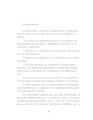8
Principalmente:
• Coleccionar, compilar y proporcionar información
básica sobre las revistas científicas publicadas en la
región.
• Integrar los esfuerzos hechos en los países de
Iberoamérica para producir, diseminar y utilizar la in-
formación científica.
• Contribuir a la mejora y actualización cualitativa
de las publicaciones.
• Aumentar la exposición y visibilidad de las publi-
caciones.
• Utilizar de base, la información obtenida para
producir los derivados pertinentes. • Establecer normas
editoriales y criterios de calidad para las publicacio-
nes.
• Desarrollar los recursos técnicos y la especiali-
zación humana exigida para apoyar y mantener el sistema.
• Servir de foro para la comunicación e interacción
entre productores y usuarios de la información bibliográ-
fica erudita en la región.
Las actividades específicas han sido sustentadas en
parte por UNESCO (Sector de la Ciencia, París y la Ofici-
na Regional de Montevideo), por el Concilio Internacional
para la Ciencia (a través de ICSU Press y COSTED), por la
 