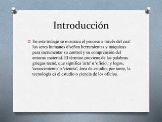 Introducción
O En este trabajo se mostrara el proceso a través del cual
los seres humanos diseñan herramientas y máquinas
para incrementar su control y su comprensión del
entorno material. El término proviene de las palabras
griegas tecné, que significa 'arte' u 'oficio', y logos,
'conocimiento' o 'ciencia', área de estudio; por tanto, la
tecnología es el estudio o ciencia de los oficios.
 