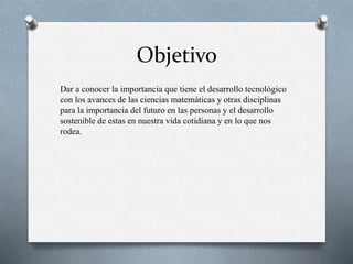 Objetivo
Dar a conocer la importancia que tiene el desarrollo tecnológico
con los avances de las ciencias matemáticas y otras disciplinas
para la importancia del futuro en las personas y el desarrollo
sostenible de estas en nuestra vida cotidiana y en lo que nos
rodea.
 
