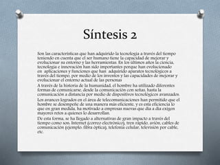 Síntesis 2
Son las características que han adquirido la tecnología a través del tiempo
teniendo en cuenta que el ser humano tiene la capacidad de mejorar y
evolucionar su entorno y las herramientas. En los últimos años la ciencia,
tecnología e innovación han sido importantes porque han evolucionado
en aplicaciones y funciones que han adquirido aparatos tecnológicos a
través del tiempo, por medio de los inventos y las capacidades de mejorar y
evolucionar el entorno actual de las personas
A través de la historia de la humanidad, el hombre ha utilizado diferentes
formas de comunicarse, desde la comunicación con señas, hasta la
comunicación a distancia por medio de dispositivos tecnológicos avanzados.
Los avances logrados en el área de telecomunicaciones han permitido que el
hombre se desempeñe de una manera más eficiente, y es esta eficiencia lo
que en gran medida, ha motivado a empresas nuevas que día a día exigen
mayores retos a quienes lo desarrollan.
De esta forma, se ha llegado a alternativas de gran impacto a través del
tiempo como son: Internet (correo electrónico), tren rápido, avión, cables de
comunicación (ejemplo: fibra óptica), telefonía celular, televisión por cable,
etc.
 
