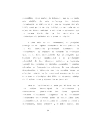 10
científico. Este portal de internet, que es la parte
más visible de este esfuerzo, fue abierto
formalmente al público en el mes de octubre del año
2002, como parte de una iniciativa derivada de un
grupo de investigadores y editores preocupados por
la escasa visibilidad de los resultados de
investigación generado en y sobre la región.
A tres años de su lanzamiento, el proyecto
Redalyc se ha logrado constituir en una vitrina de
la más destacada producción científica de
Iberoamérica. Lo anterior se constata al reconocer
que, si es bien inicialmente fue un proyecto que
buscaba otorgar visibilidad a la producción
editorial de las ciencias sociales y humanas,
también las revistas de ciencias naturales y exactas
editadas en Iberoamérica adolecen de una adecuada
distribución y difusión que les permita tener un
efectivo impacto en la comunidad académica. Es por
ello que, a principios del 2006, el proyecto redalyc
abrió editoriales y académicos en general.
Para su funcionamiento, este portal hace uso de
las nuevas tecnologías de información y
comunicación, permitiendo que todas aquellas
revistas científicas integradas en su colección
incrementen eficazmente tanto su visibilidad como
interactividad. La visibilidad se alcanza al poner a
disposición, desde internet y de libre acceso, los
 