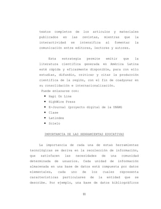 11
textos completos de los artículos y materiales
publicados en las revistas, mientras que la
interactividad se intensifica al fomentar la
comunicación entre editores, lectores y autores.
Esta estrategia permite emitir que la
literatura científica generada en América Latina
esté rápida y eficazmente disponible, para con ello
estudiar, difundir, criticar y citar la producción
científica de la región, con el fin de coadyuvar en
su consolidación e internacionalización.
Puede enlazarse con:
 Hapi On Line
 HighWire Press
 E-Journal (proyecto digital de la UNAM)
 Clase
 Latindex
 Scielo
IMPORTANCIA DE LAS HERRAMIENTAS EDUCATIVAS
La importancia de cada una de estas herramientas
tecnológicas se deriva en la recolección de información,
que satisfacen las necesidades de una comunidad
determinada de usuarios. Cada unidad de información
almacenada en una base de datos está compuesta por datos
elementales, cada uno de los cuales representa
características particulares de la entidad que se
describe. Por ejemplo, una base de datos bibliográficos
 
