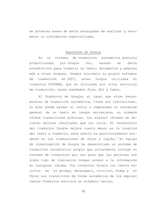 15
de potentes bases de datos encargadas de analizar y recu-
perar la información especializada.
TRADUCTOR DE GOOGLE
Es un sistema de traducción automática gratuito
proporcionado por Google Inc, basado en datos
estadísticos para traducir un texto, documentos y páginas
web a otras lenguas. Google introdujo su propio software
de traducción en 2007, antes Google utilizaba el
traductor SYSTRAN, que es utilizado por otros servicios
de traducción, tales comoBabel Fish, AOL y Yahoo.
El Traductor de Google, al igual que otras herra-
mientas de traducción automática, tiene sus limitaciones.
Si bien puede ayudar al lector a comprender el contenido
general de un texto en lengua extranjera, no siempre
ofrece traducciones precisas. Con algunos idiomas se ob-
tienen mejores resultados que con otros. El rendimiento
del traductor Google mejora cuanto menor es la longitud
del texto a traducir, este efecto es particularmente evi-
dente en las traducciones de chino a inglés.1
El equipo
de investigación de Google ha desarrollado un sistema de
traducción estadístico propio que actualmente incluye un
sistema de traducción por voz para que las personas con
algún tipo de limitación tengan acceso a la información
en cualquier idioma. Con traductor Google los textos es-
critos en el griego, devanagari, cirílico, árabe y el
Chino son transcritos de forma automática de los equiva-
lentes fonéticos escritos en alfabeto latino.
 