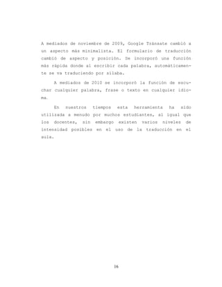 16
A mediados de noviembre de 2009, Google Tránsate cambió a
un aspecto más minimalista. El formulario de traducción
cambió de aspecto y posición. Se incorporó una función
más rápida donde al escribir cada palabra, automáticamen-
te se va traduciendo por sílaba.
A mediados de 2010 se incorporó la función de escu-
char cualquier palabra, frase o texto en cualquier idio-
ma.
En nuestros tiempos esta herramienta ha sido
utilizada a menudo por muchos estudiantes, al igual que
los docentes, sin embargo existen varios niveles de
intensidad posibles en el uso de la traducción en el
aula.
 