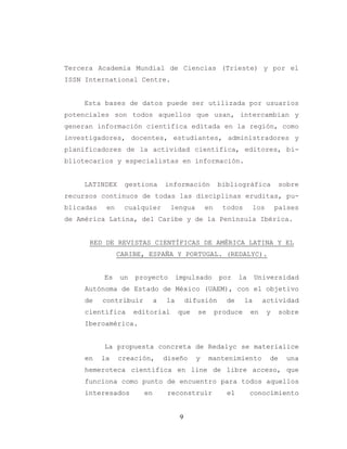 9
Tercera Academia Mundial de Ciencias (Trieste) y por el
ISSN International Centre.
Esta bases de datos puede ser utilizada por usuarios
potenciales son todos aquellos que usan, intercambian y
generan información científica editada en la región, como
investigadores, docentes, estudiantes, administradores y
planificadores de la actividad científica, editores, bi-
bliotecarios y especialistas en información.
LATINDEX gestiona información bibliográfica sobre
recursos continuos de todas las disciplinas eruditas, pu-
blicadas en cualquier lengua en todos los países
de América Latina, del Caribe y de la Península Ibérica.
RED DE REVISTAS CIENTÍFICAS DE AMÉRICA LATINA Y EL
CARIBE, ESPAÑA Y PORTUGAL. (REDALYC).
Es un proyecto impulsado por la Universidad
Autónoma de Estado de México (UAEM), con el objetivo
de contribuir a la difusión de la actividad
científica editorial que se produce en y sobre
Iberoamérica.
La propuesta concreta de Redalyc se materialice
en la creación, diseño y mantenimiento de una
hemeroteca científica en line de libre acceso, que
funciona como punto de encuentro para todos aquellos
interesados en reconstruir el conocimiento
 