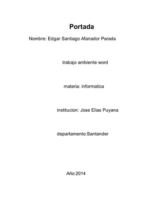 Portada 
Nombre: Edgar Santiago Afanador Parada 
trabajo ambiente word 
materia: informatica 
institucion: Jose Elias Puyana 
departamento:Santander 
Año:2014 
 