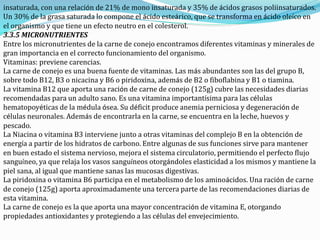 insaturada, con una relación de 21% de mono insaturada y 35% de ácidos grasos poliinsaturados.
Un 30% de la grasa saturada lo compone el ácido esteárico, que se transforma en ácido oleíco en
el organismo y que tiene un efecto neutro en el colesterol.
3.3.5 MICRONUTRIENTES
Entre los micronutrientes de la carne de conejo encontramos diferentes vitaminas y minerales de
gran importancia en el correcto funcionamiento del organismo.
Vitaminas: previene carencias.
La carne de conejo es una buena fuente de vitaminas. Las más abundantes son las del grupo B,
sobre todo B12, B3 o nicacina y B6 o piridoxina, además de B2 o fiboflabina y B1 o tiamina.
La vitamina B12 que aporta una ración de carne de conejo (125g) cubre las necesidades diarias
recomendadas para un adulto sano. Es una vitamina importantísima para las células
hematopoyéticas de la médula ósea. Su déficit produce anemia perniciosa y degeneración de
células neuronales. Además de encontrarla en la carne, se encuentra en la leche, huevos y
pescado.
La Niacina o vitamina B3 interviene junto a otras vitaminas del complejo B en la obtención de
energía a partir de los hidratos de carbono. Entre algunas de sus funciones sirve para mantener
en buen estado el sistema nervioso, mejora el sistema circulatorio, permitiendo el perfecto flujo
sanguíneo, ya que relaja los vasos sanguíneos otorgándoles elasticidad a los mismos y mantiene la
piel sana, al igual que mantiene sanas las mucosas digestivas.
La piridoxina o vitamina B6 participa en el metabolismo de los aminoácidos. Una ración de carne
de conejo (125g) aporta aproximadamente una tercera parte de las recomendaciones diarias de
esta vitamina.
La carne de conejo es la que aporta una mayor concentración de vitamina E, otorgando
propiedades antioxidantes y protegiendo a las células del envejecimiento.
 