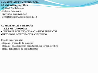 4.- MATERIALES Y METODOLOGIA
4.1 ubicación geográfica
- Cuidad: Quillabamba
-Distrito: Santa Ana
-Provincia: la canvencion
-Departamento Cusco de año 2013
4.2 MATERIALES Y METODOS
4.2.1 METODOLOGIA
• DISEÑO DE INVESTIGACION: CUASI EXPERIMENTAL
•METODO DE INVESTIGACION: CIENTIFICO
Diseño experimental
-etapa del troceado de la carne
-etapa del análisis de las características organoléptico
-etapa del análisis de los nutrientes
 