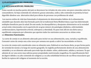 1).PLANTEAMIENTO DEL PROBLEMA
1.1) IDENTIFICACIÓN DEL PROBLEMA
Como sucede en muchas partes del país se desconoce las virtudes de esta carne, son poco conocidas entre los
consumidores. Su bajo contenido de colesterol, grasas saturadas, sodio y alto contenido en proteína lo hace
digerible dándose una alternativa ideal para dietas de personas con problemas de salud.
Los nuevos estilos de vida han fomentado el alejamiento de determinados hábitos de la alimentación
saludable que durante años han formado parte de la tradicional Dieta Mediterránea y que han determinado
múltiples beneficios para la salud. De este modo, los desequilibrios y desajustes alimentarios en la sociedad
actual están relacionados con la aparición de un gran número de patologías (diabetes, enfermedades
cardiovasculares, hipertensión arterial, sobrepeso y obesidad). Un paso más allá de una dieta sana y
equilibrada compuesta por alimentos que aporten todos los nutrientes necesarios se sitúan como
un Alimentos Funcionales.
La carne de conejo es un alimento adecuado para incluir en una alimentación, sana, variada y equilibrada.
Consumir carne de conejo una a dos veces por semana nos ayuda a cubrir las necesidades en hierro.
La carne de conejo está considerada como un alimento sano. Habitual en una buena dieta, ya que forma parte
de variedad de menús a lo largo de nuestra geografía. Se engloba perfectamente dentro de una alimentación
saludable y es un alimento adecuado para todo tipo de edades: niños, adolecentes, adultos y ancianos. Ya que
además de ser una carne muy sabrosa posee propiedades nutricionales magnificas. Es específicamente fácil
de digerir debido a su alto contenido de colágeno y a su alta solubilidad térmica de sus fibras musculares que
facilita la ruptura del colágeno al momento de la cocción.
 