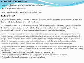 1.2 DESCRIPCIÓN DEL PROBLEMA
- promover el aumento en el consumo de la carne de conejo
- evitar las enfermedades crónicas
- mayor aprovechamiento como un alimento funcional
1.3 JUSTIFICACIÓN
La finalidad de este estudio es generar el consumo de esta carne y los beneficios que esta aporta al ingerirlas
de este modo tratando de evitar las enfermedades.
Durante muchos años. Los problemas de desnutrición han dependido de dos factores importantes como las
deficiencias nutricionales de los malos hábitos de consumo que se han tomado a medida que los avances
tecnológicos y la evolución de las ciudades en el mundo, generando así enfermedades.
La carne de conejo se caracteriza por su bajo contenido en grasa, menor que el contenido presente en otras
especies como el porcino, vacuno y ovino. El lomo y la pierna son las partes más importantes de la carne de
conejo. El lomo es la parte más magra de la carne, con valores de contenido de grasa de 1.2 %, este valor es
inferior al presentado por carnes magras como la pechuga de pollo. La carne de la pierna presenta un
contenido de grasa algo superior, de alrededor de un 3%, aunque sigue siendo una carne magra. .
Las personas necesitamos tomar atreves de distintos alimentos cierta cantidad de energía y nutrientes para
mantener la salud. Estos los obtenemos a partir de alimentos que consumimos atreves de una dieta san y
equilibrada.
Una alimentación saludable debe cumplir las siguientes características:
• Proporcionar la energía y nutrientes que el organismo necesita, sin carencias ni excesos.
• Aportar las calorías adecuadas acorde al gasto energético.
 