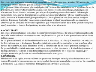 Las grasas son una fuente importante de energía en la dieta humana pues aportan 2,25 veces más
energía por unidad de masa que los carbohidratos y proteínas.
El organismo puede almacenar glucosa (el principal combustible metabólico) en el hígado en forma de
glucógeno, que es liberada al torrente sanguíneo en caso necesario. Sin embargo, el glucógeno se
almacena en forma limitada y una vez gastada, por lo que el organismo debe recibir más energía
(alimento) o comenzará a degradar las proteínas para sintetizar glucosa y afectar negativamente el
tejido muscular. A diferencia del glucógeno hepático, los triglicéridos son almacenados en tejido
adiposo de manera ilimitada y pueden ser oxidados para producir energía cuando sea necesario.
Otra ventaja del consumo moderado de grasas es que reduce el volumen de la dieta (pues tienen poca
agua), aumentan el tiempo de digestión y aportan sabor a los alimentos.
4. ACIDOS GRASOS
Los ácidos grasos saturados son ácidos monocarboxílicos constituidos de una cadena hidrocarbonada
saturada, es decir tienen solamente enlaces simples mientras que los ácidos grasos insaturados tienen
dobles enlaces
En las grasas animales los ácidos más comunes son el esteárico (18-25%) y el palmítico (20-30%). Se
ha determinado que el ácido graso llamado esteárico tiene un efecto neutral en lo que se refiere a los
niveles de colesterol. La edad del animal afecta la composición de los ácidos grasos en sus tejidos.
En general el ácido esteárico decrece con el aumento en la edad y aumenta el ácido oleíco junto con el
ácido palmitoleíco. También el estado fisiológico del animal influye en el estado de su grasa, por
ejemplo, entre más gordo este un animal más insaturada se su grasa.
5. COLESTEROL
El colesterol es un lípido presente sólo en los productos de origen animal y el cual sintetizado en el
cuerpo. El colesterol es un componente estructural de las membranas celulares, precursor de esteroides
y de vitamina D, y abastece hormonas de las glándulas adrenales y sexuales.
 