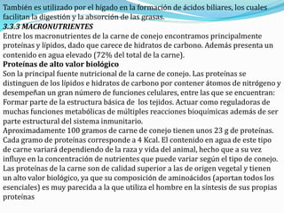 También es utilizado por el hígado en la formación de ácidos biliares, los cuales
facilitan la digestión y la absorción de las grasas.
3.3.3 MACRONUTRIENTES
Entre los macronutrientes de la carne de conejo encontramos principalmente
proteínas y lípidos, dado que carece de hidratos de carbono. Además presenta un
contenido en agua elevado (72% del total de la carne).
Proteínas de alto valor biológico
Son la principal fuente nutricional de la carne de conejo. Las proteínas se
distinguen de los lípidos e hidratos de carbono por contener átomos de nitrógeno y
desempeñan un gran número de funciones celulares, entre las que se encuentran:
Formar parte de la estructura básica de los tejidos. Actuar como reguladoras de
muchas funciones metabólicas de múltiples reacciones bioquímicas además de ser
parte estructural del sistema inmunitario.
Aproximadamente 100 gramos de carne de conejo tienen unos 23 g de proteínas.
Cada gramo de proteínas corresponde a 4 Kcal. El contenido en agua de este tipo
de carne variará dependiendo de la raza y vida del animal, hecho que a su vez
influye en la concentración de nutrientes que puede variar según el tipo de conejo.
Las proteínas de la carne son de calidad superior a las de origen vegetal y tienen
un alto valor biológico, ya que su composición de aminoácidos (aportan todos los
esenciales) es muy parecida a la que utiliza el hombre en la síntesis de sus propias
proteínas
 