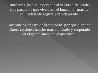 Familiares: ya que la persona al ver las dificultades
que pasan los que viven con el buscan formas de
salir adelante segura y rápidamente.
Aceptación dentro de la sociedad: por que al tener
dinero se siente mucho mas admirado y respetado
en el grupo social en el que viven.
 
