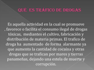 Es aquella actividad en la cual se promueve
, favorece o facilita el consumo ilegal de drogas
tóxicas, mediantes el cultivo, fabricación y
distribución de materia primas. El trafico de
droga ha aumentado de forma alarmante ya
que aumento la cantidad de cocaína y otras
drogas que se trafican por mares y tierras
panameñas, dejando una estela de muerte y
corrupción.
 