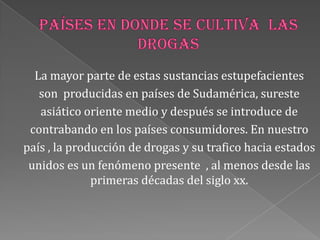 La mayor parte de estas sustancias estupefacientes
son producidas en países de Sudamérica, sureste
asiático oriente medio y después se introduce de
contrabando en los países consumidores. En nuestro
país , la producción de drogas y su trafico hacia estados
unidos es un fenómeno presente , al menos desde las
primeras décadas del siglo xx.
 