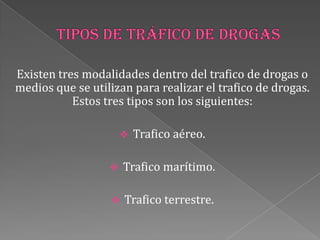Existen tres modalidades dentro del trafico de drogas o
medios que se utilizan para realizar el trafico de drogas.
Estos tres tipos son los siguientes:
 Trafico aéreo.
 Trafico marítimo.
 Trafico terrestre.
 