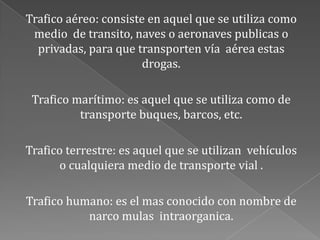 Trafico aéreo: consiste en aquel que se utiliza como
medio de transito, naves o aeronaves publicas o
privadas, para que transporten vía aérea estas
drogas.
Trafico marítimo: es aquel que se utiliza como de
transporte buques, barcos, etc.
Trafico terrestre: es aquel que se utilizan vehículos
o cualquiera medio de transporte vial .
Trafico humano: es el mas conocido con nombre de
narco mulas intraorganica.
 