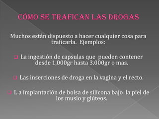 Muchos están dispuesto a hacer cualquier cosa para
traficarla. Ejemplos:
 La ingestión de capsulas que pueden contener
desde 1,000gr hasta 3.000gr o mas.
 Las inserciones de droga en la vagina y el recto.
 L a implantación de bolsa de silicona bajo la piel de
los muslo y glúteos.
 