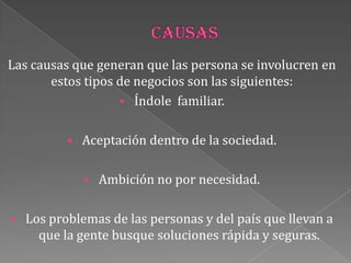 Las causas que generan que las persona se involucren en
estos tipos de negocios son las siguientes:
 Índole familiar.
 Aceptación dentro de la sociedad.
 Ambición no por necesidad.
 Los problemas de las personas y del país que llevan a
que la gente busque soluciones rápida y seguras.
 