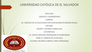 UNIVERSIDAD CATÓLICA DE EL SALVADOR
FACULTAD:
CIENCIAS Y HUMANIDADES
CARRERA:
LIC. CIENCIAS DE LA EDUCACION CON ESPECIALIDAD EN IDIOMA INGLES
MATERIA:
DISEÑO Y GESTION CURRICULAR
CATEDRÁTICA:
LIC. SILVIA CAROLINA MARROQUIN DE MARROQUIN
TEMA: EL TRABAJO DE LA ESCUELA
ALUMNO: RICARDO ALBERTO LOPEZ HERNANDEZ
 