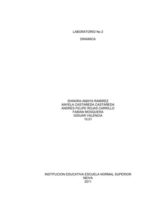 LABORATORIO No 2

                  DINAMICA




           SHAKIRA AMAYA RAMIREZ
        ANYELA CASTAÑEDA CASTAÑEDA
        ANDRES FELIPE ROJAS CARRILLO
             FABIAN MOSQUERA
              GIDUAR VALENCIA
                    10.01




INSTITUCION EDUCATIVA ESCUELA NORMAL SUPERIOR
                     NEIVA
                      2011
 