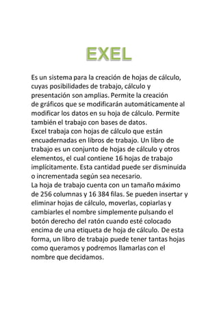 Es un sistema para la creación de hojas de cálculo,
cuyas posibilidades de trabajo, cálculo y
presentación son amplias. Permite la creación
de gráficos que se modificarán automáticamente al
modificar los datos en su hoja de cálculo. Permite
también el trabajo con bases de datos.
Excel trabaja con hojas de cálculo que están
encuadernadas en libros de trabajo. Un libro de
trabajo es un conjunto de hojas de cálculo y otros
elementos, el cual contiene 16 hojas de trabajo
implícitamente. Esta cantidad puede ser disminuida
o incrementada según sea necesario.
La hoja de trabajo cuenta con un tamaño máximo
de 256 columnas y 16 384 filas. Se pueden insertar y
eliminar hojas de cálculo, moverlas, copiarlas y
cambiarles el nombre simplemente pulsando el
botón derecho del ratón cuando esté colocado
encima de una etiqueta de hoja de cálculo. De esta
forma, un libro de trabajo puede tener tantas hojas
como queramos y podremos llamarlas con el
nombre que decidamos.
 