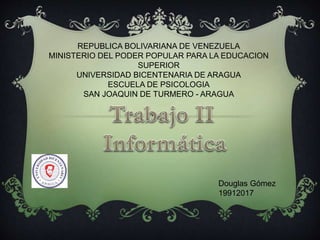 REPUBLICA BOLIVARIANA DE VENEZUELA
MINISTERIO DEL PODER POPULAR PARA LA EDUCACION
SUPERIOR
UNIVERSIDAD BICENTENARIA DE ARAGUA
ESCUELA DE PSICOLOGIA
SAN JOAQUIN DE TURMERO - ARAGUA
Douglas Gómez
19912017
 
