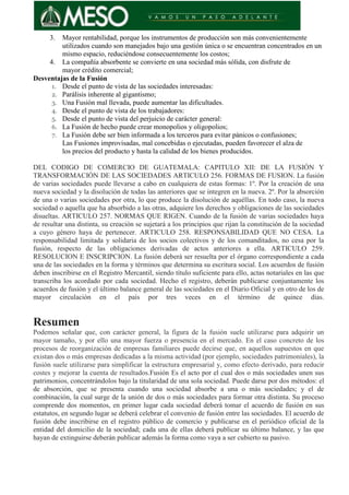 3. Mayor rentabilidad, porque los instrumentos de producción son más convenientemente
utilizados cuando son manejados bajo una gestión única o se encuentran concentrados en un
mismo espacio, reduciéndose consecuentemente los costos;
4. La compañía absorbente se convierte en una sociedad más sólida, con disfrute de
mayor crédito comercial;
Desventajas de la Fusión
1. Desde el punto de vista de las sociedades interesadas:
2. Parálisis inherente al gigantismo;
3. Una Fusión mal llevada, puede aumentar las dificultades.
4. Desde el punto de vista de los trabajadores:
5. Desde el punto de vista del perjuicio de carácter general:
6. La Fusión de hecho puede crear monopolios y oligopolios;
7. La Fusión debe ser bien informada a los terceros para evitar pánicos o confusiones;
Las Fusiones improvisadas, mal concebidas o ejecutadas, pueden favorecer el alza de
los precios del producto y hasta la calidad de los bienes producidos.
DEL CODIGO DE COMERCIO DE GUATEMALA: CAPITULO XII: DE LA FUSIÓN Y
TRANSFORMACIÓN DE LAS SOCIEDADES ARTICULO 256. FORMAS DE FUSION. La fusión
de varias sociedades puede llevarse a cabo en cualquiera de estas formas: 1º. Por la creación de una
nueva sociedad y la disolución de todas las anteriores que se integren en la nueva. 2º. Por la absorción
de una o varias sociedades por otra, lo que produce la disolución de aquéllas. En todo caso, la nueva
sociedad o aquella que ha absorbido a las otras, adquiere los derechos y obligaciones de las sociedades
disueltas. ARTICULO 257. NORMAS QUE RIGEN. Cuando de la fusión de varias sociedades haya
de resultar una distinta, su creación se sujetará a los principios que rijan la constitución de la sociedad
a cuyo género haya de pertenecer. ARTICULO 258. RESPONSABILIDAD QUE NO CESA. La
responsabilidad limitada y solidaria de los socios colectivos y de los comanditados, no cesa por la
fusión, respecto de las obligaciones derivadas de actos anteriores a ella. ARTICULO 259.
RESOLUCION E INSCRIPCION. La fusión deberá ser resuelta por el órgano correspondiente a cada
una de las sociedades en la forma y términos que determina su escritura social. Los acuerdos de fusión
deben inscribirse en el Registro Mercantil, siendo título suficiente para ello, actas notariales en las que
transcriba los acordado por cada sociedad. Hecho el registro, deberán publicarse conjuntamente los
acuerdos de fusión y el último balance general de las sociedades en el Diario Oficial y en otro de los de
mayor circulación en el país por tres veces en el término de quince días.
Resumen
Podemos señalar que, con carácter general, la figura de la fusión suele utilizarse para adquirir un
mayor tamaño, y por ello una mayor fuerza o presencia en el mercado. En el caso concreto de los
procesos de reorganización de empresas familiares puede decirse que, en aquellos supuestos en que
existan dos o más empresas dedicadas a la misma actividad (por ejemplo, sociedades patrimoniales), la
fusión suele utilizarse para simplificar la estructura empresarial y, como efecto derivado, para reducir
costes y mejorar la cuenta de resultados.Fusión Es el acto por el cual dos o más sociedades unen sus
patrimonios, concentrándolos bajo la titularidad de una sola sociedad. Puede darse por dos métodos: el
de absorción, que se presenta cuando una sociedad absorbe a una o más sociedades; y el de
combinación, la cual surge de la unión de dos o más sociedades para formar otra distinta. Su proceso
comprende dos momentos, en primer lugar cada sociedad deberá tomar el acuerdo de fusión en sus
estatutos, en segundo lugar se deberá celebrar el convenio de fusión entre las sociedades. El acuerdo de
fusión debe inscribirse en el registro público de comercio y publicarse en el periódico oficial de la
entidad del domicilio de la sociedad; cada una de ellas deberá publicar su último balance, y las que
hayan de extinguirse deberán publicar además la forma como vaya a ser cubierto su pasivo.
 