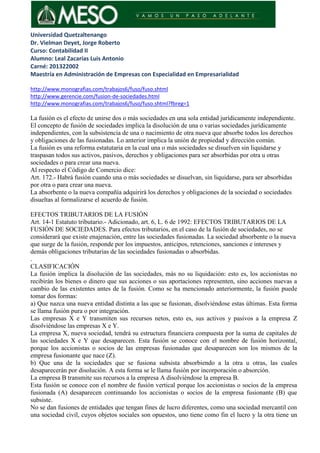 Universidad Quetzaltenango
Dr. Vielman Deyet, Jorge Roberto
Curso: Contabilidad II
Alumno: Leal Zacarías Luis Antonio
Carné: 201322002
Maestría en Administración de Empresas con Especialidad en Empresarialidad
http://www.monografias.com/trabajos6/fuso/fuso.shtml
http://www.gerencie.com/fusion-de-sociedades.html
http://www.monografias.com/trabajos6/fuso/fuso.shtml?fbreg=1
La fusión es el efecto de unirse dos o más sociedades en una sola entidad jurídicamente independiente.
El concepto de fusión de sociedades implica la disolución de una o varias sociedades jurídicamente
independientes, con la subsistencia de una o nacimiento de otra nueva que absorbe todos los derechos
y obligaciones de las fusionadas. Lo anterior implica la unión de propiedad y dirección común.
La fusión es una reforma estatutaria en la cual una o más sociedades se disuelven sin liquidarse y
traspasan todos sus activos, pasivos, derechos y obligaciones para ser absorbidas por otra u otras
sociedades o para crear una nueva.
Al respecto el Código de Comercio dice:
Art. 172.- Habrá fusión cuando una o más sociedades se disuelvan, sin liquidarse, para ser absorbidas
por otra o para crear una nueva.
La absorbente o la nueva compañía adquirirá los derechos y obligaciones de la sociedad o sociedades
disueltas al formalizarse el acuerdo de fusión.
EFECTOS TRIBUTARIOS DE LA FUSIÓN
Art. 14-1 Estatuto tributario.- Adicionado, art. 6, L. 6 de 1992: EFECTOS TRIBUTARIOS DE LA
FUSIÓN DE SOCIEDADES. Para efectos tributarios, en el caso de la fusión de sociedades, no se
considerará que existe enajenación, entre las sociedades fusionadas. La sociedad absorbente o la nueva
que surge de la fusión, responde por los impuestos, anticipos, retenciones, sanciones e intereses y
demás obligaciones tributarias de las sociedades fusionadas o absorbidas.
.
CLASIFICACIÓN
La fusión implica la disolución de las sociedades, más no su liquidación: esto es, los accionistas no
recibirán los bienes o dinero que sus acciones o sus aportaciones representen, sino acciones nuevas a
cambio de las existentes antes de la fusión. Como se ha mencionado anteriormente, la fusión puede
tomar dos formas:
a) Que nazca una nueva entidad distinta a las que se fusionan, disolviéndose estas últimas. Esta forma
se llama fusión pura o por integración.
Las empresas X e Y transmiten sus recursos netos, esto es, sus activos y pasivos a la empresa Z
disolviéndose las empresas X e Y.
La empresa X, nueva sociedad, tendrá su estructura financiera compuesta por la suma de capitales de
las sociedades X e Y que desaparecen. Esta fusión se conoce con el nombre de fusión horizontal,
porque los accionistas o socios de las empresas fusionadas que desaparecen son los mismos de la
empresa fusionante que nace (Z).
b) Que una de la sociedades que se fusiona subsista absorbiendo a la otra u otras, las cuales
desaparecerán por disolución. A esta forma se le llama fusión por incorporación o absorción.
La empresa B transmite sus recursos a la empresa A disolviéndose la empresa B.
Esta fusión se conoce con el nombre de fusión vertical porque los accionistas o socios de la empresa
fusionada (A) desaparecen continuando los accionistas o socios de la empresa fusionante (B) que
subsiste.
No se dan fusiones de entidades que tengan fines de lucro diferentes, como una sociedad mercantil con
una sociedad civil, cuyos objetos sociales son opuestos, uno tiene como fin el lucro y la otra tiene un
 
