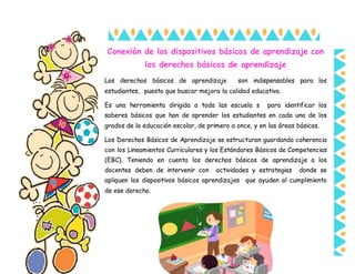 Conexión de los dispositivos básicos de aprendizaje con
los derechos básicos de aprendizaje
Los derechos básicos de aprendizaje son indispensables para los
estudiantes, puesto que buscar mejora la calidad educativa.
Es una herramienta dirigida a toda las escuela s para identificar los
saberes básicos que han de aprender los estudiantes en cada uno de los
grados de la educación escolar, de primero a once, y en las áreas básicas.
Los Derechos Básicos de Aprendizaje se estructuran guardando coherencia
con los Lineamientos Curriculares y los Estándares Básicos de Competencias
(EBC). Teniendo en cuenta los derechos básicos de aprendizaje a los
docentes deben de intervenir con actividades y estrategias donde se
apliquen los dispositivos básicos aprendizajes que ayuden al cumplimiento
de ese derecho.
 
