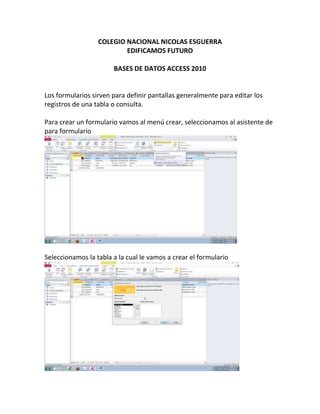 COLEGIO NACIONAL NICOLAS ESGUERRA
EDIFICAMOS FUTURO
BASES DE DATOS ACCESS 2010
Los formularios sirven para definir pantallas generalmente para editar los
registros de una tabla o consulta.
Para crear un formulario vamos al menú crear, seleccionamos al asistente de
para formulario
Seleccionamos la tabla a la cual le vamos a crear el formulario