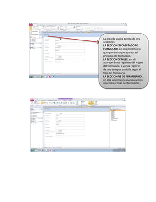 La área de diseño consta de tres
secciones:
LA SECCION EN CABEZADO DE
FORMULRIO, en ella ponemos lo
que queremos que aparezca al
principio del formulario.
LA SECCION DETALLE, en ella
aparecerán los registros del origen
del formulario, o varios registros
de uno solo por pantalla según el
tipo del formulario.
LA SECCION PIE DE FORMULARIO,
en ella ponemos lo que queremos
aparezca al final del formulario.,
xsc
