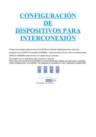 CONFIGURACIÓN
DE
DISPOSITIVOS PARA
INTERCONEXIÓN
Primero se necesita cuatro tomas de red (RJ45) en distintas habitaciones de la casa que
provienen de un SWITCH conectado al MODEM , tanto las tomas de red, como la conexión entre
SWITCH y MODEM, están hechas con cables de par trenzado.
Se necesita que un dispositivo esté conectado a Internet.
Para crear una red de área local RJ45, se recomienda que adopte una estructura conocida
como configuración "en estrella": los equipos se conectan al ¨hub¨ mediante el cable RJ45.

Formación en estrella

 